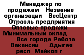 Менеджер по продажам › Название организации ­ ВесЦентр › Отрасль предприятия ­ Оптовые продажи › Минимальный оклад ­ 30 000 - Все города Работа » Вакансии   . Адыгея респ.,Майкоп г.